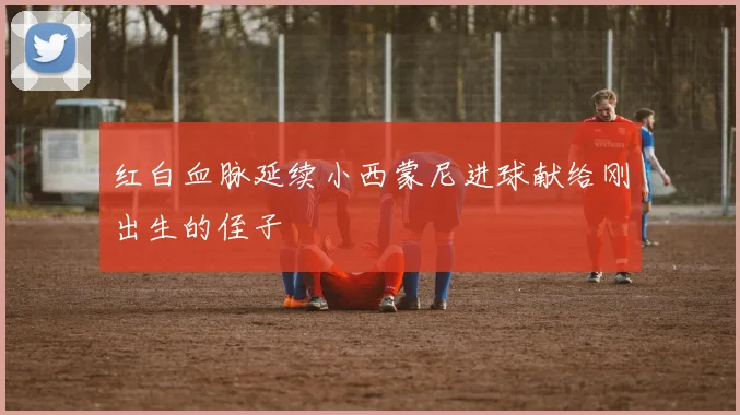 红白血脉延续小西蒙尼进球献给刚出生的侄子