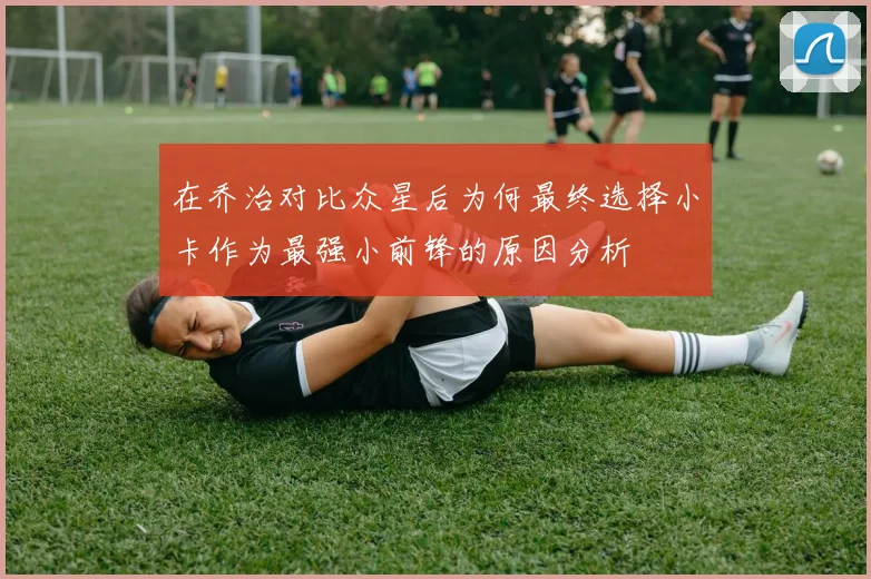 在乔治对比众星后为何最终选择小卡作为最强小前锋的原因分析