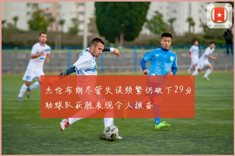 杰伦布朗尽管失误频繁仍砍下29分助球队获胜表现令人振奋