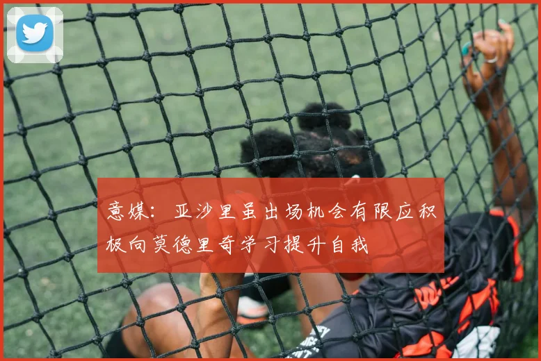 意媒：亚沙里虽出场机会有限应积极向莫德里奇学习提升自我