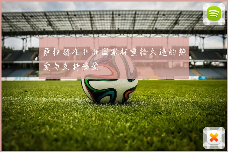 萨拉赫在非洲国家杯重拾久违的热爱与支持感受
