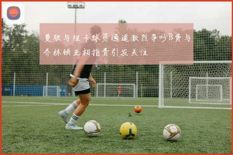 曼联与纽卡球员通道激烈争吵B费与乔林顿互相指责引发关注