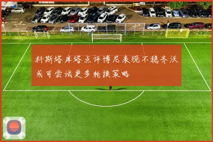 科斯塔库塔点评博尼表现不稳齐沃或可尝试更多轮换策略