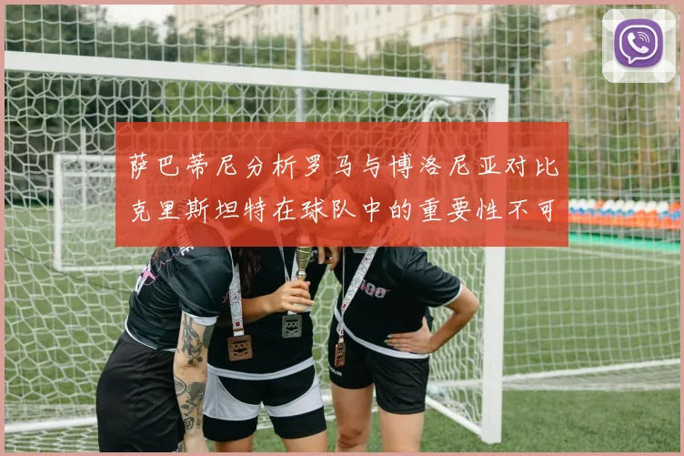 萨巴蒂尼分析罗马与博洛尼亚对比克里斯坦特在球队中的重要性不可替代