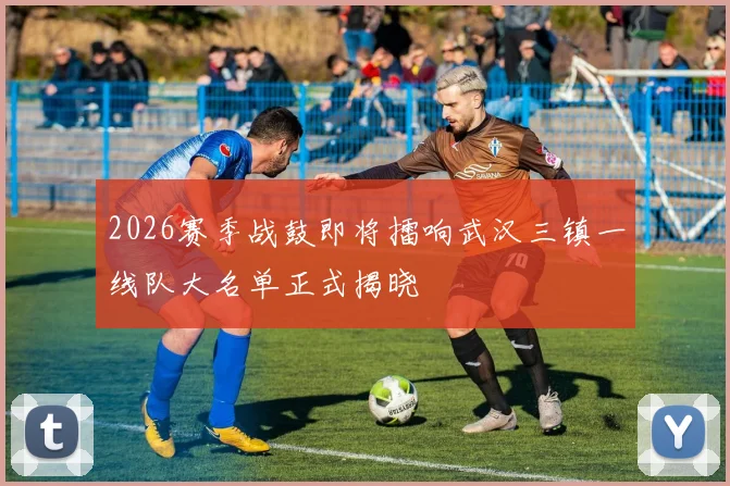 2026赛季战鼓即将擂响武汉三镇一线队大名单正式揭晓