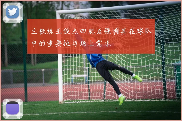 主教练王俊杰四犯后强调其在球队中的重要性与场上需求