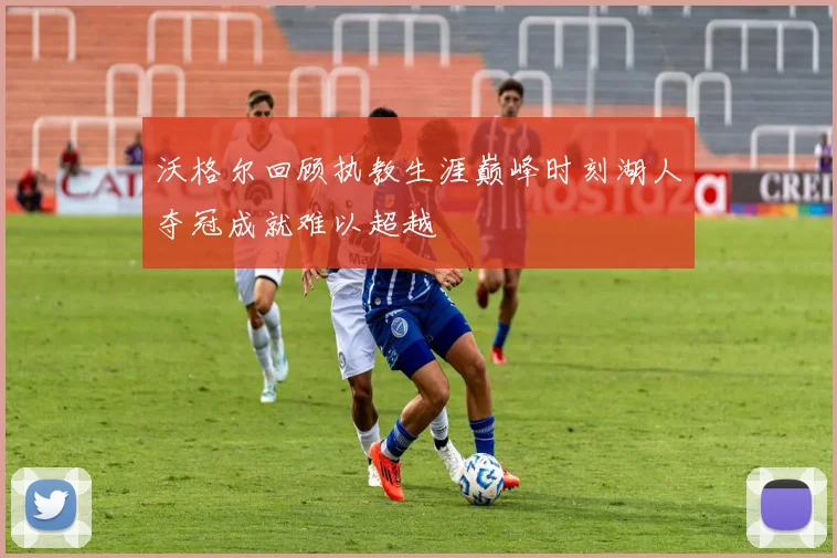 沃格尔回顾执教生涯巅峰时刻湖人夺冠成就难以超越