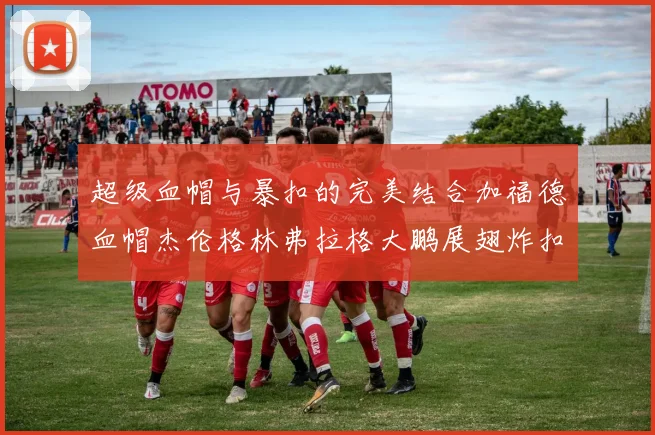超级血帽与暴扣的完美结合加福德血帽杰伦格林弗拉格大鹏展翅炸扣精彩瞬间