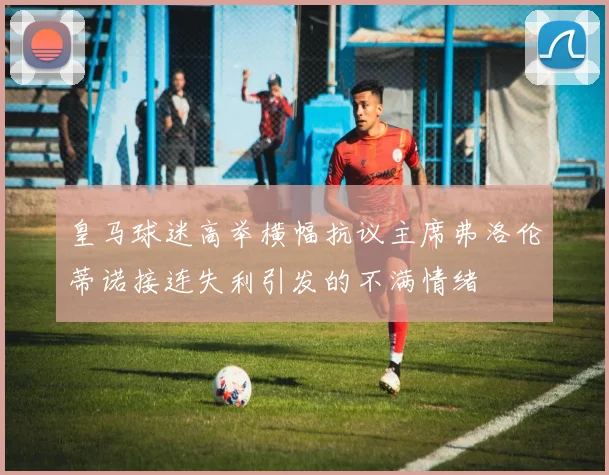 皇马球迷高举横幅抗议主席弗洛伦蒂诺接连失利引发的不满情绪