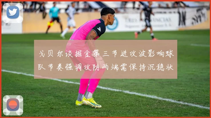 戈贝尔谈掘金第三节进攻波影响球队节奏强调攻防两端需保持沉稳状态
