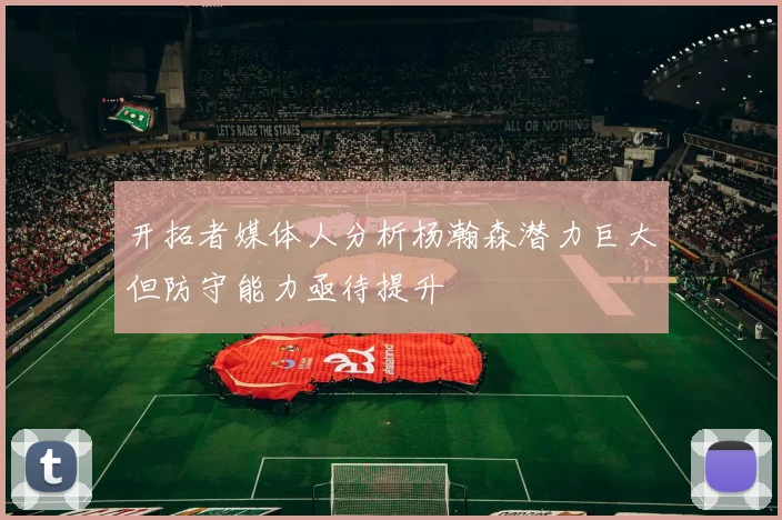 开拓者媒体人分析杨瀚森潜力巨大但防守能力亟待提升