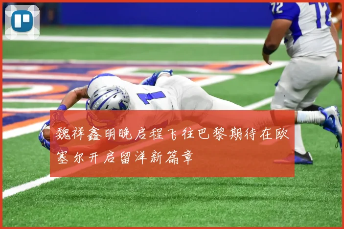 魏祥鑫明晚启程飞往巴黎期待在欧塞尔开启留洋新篇章