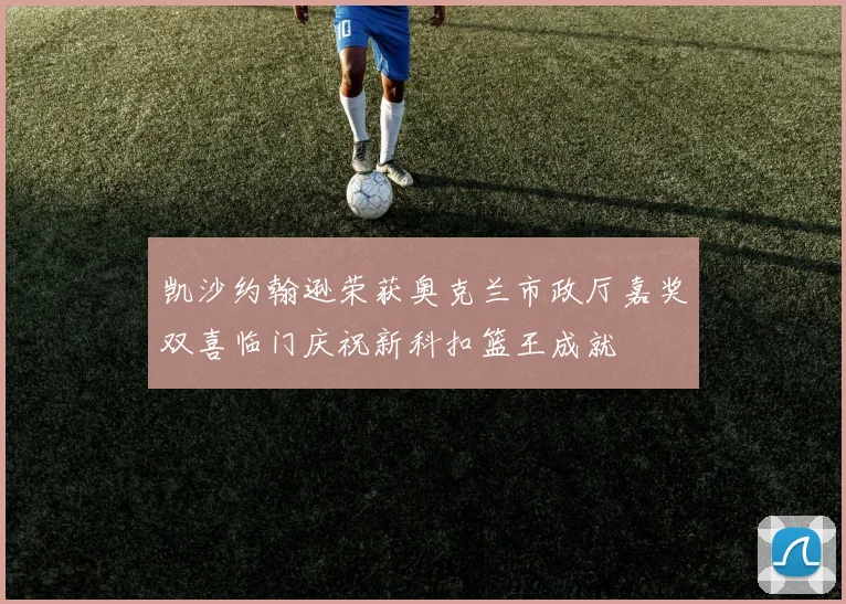 凯沙约翰逊荣获奥克兰市政厅嘉奖双喜临门庆祝新科扣篮王成就