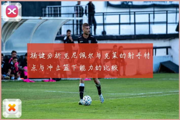 杨健分析克尼佩尔与克莱的射手特点与冲击篮下能力的比较