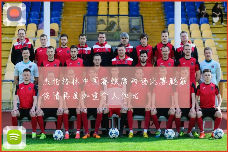 杰伦格林中国赛缺席两场比赛腿筋伤情再度加重令人担忧
